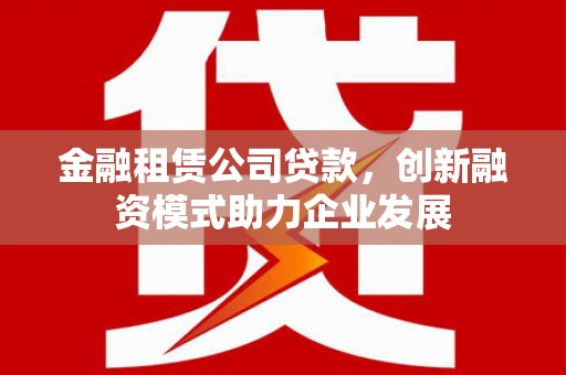 内湖金融租赁公司贷款，创新融资模式助力企业发展