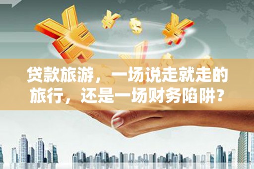 内湖贷款旅游，一场说走就走的旅行，还是一场财务陷阱？