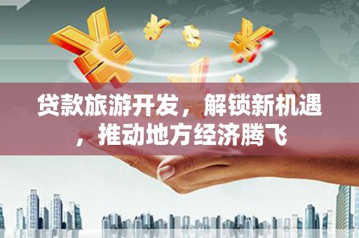 内湖贷款旅游开发，解锁新机遇，推动地方经济腾飞
